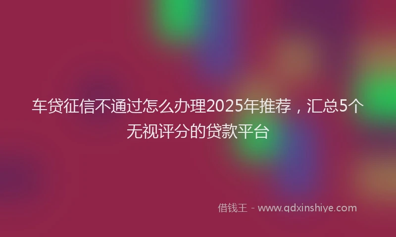 车贷征信不通过怎么办理2025年推荐，汇总5个无视评分的贷款平台
