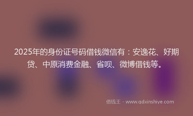 2025年的身份证号码借钱微信有：安逸花、好期贷、中原消费金融、省呗、微博借钱等。