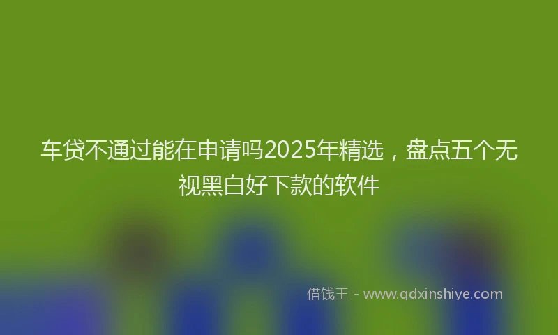 车贷不通过能在申请吗2025年精选，盘点五个无视黑白好下款的软件