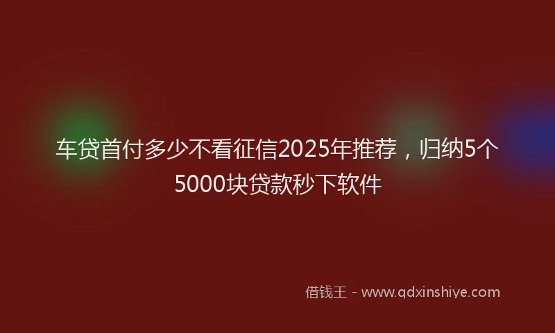 车贷首付多少不看征信2025年推荐，归纳5个5000块贷款秒下软件