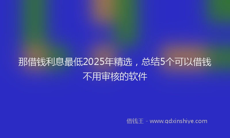 那借钱利息最低2025年精选，总结5个可以借钱不用审核的软件