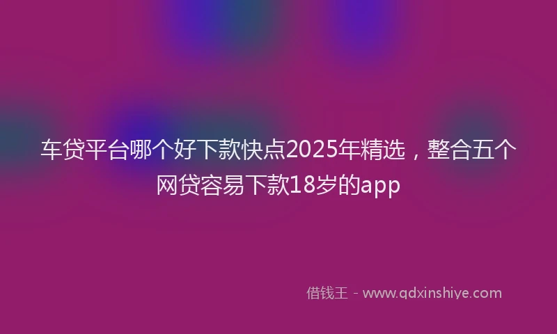车贷平台哪个好下款快点2025年精选，整合五个网贷容易下款18岁的app