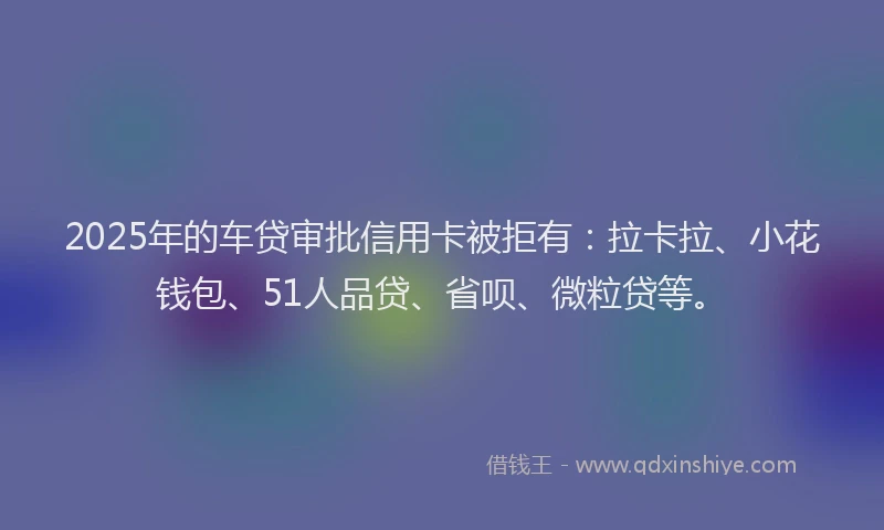 2025年的车贷审批信用卡被拒有：拉卡拉、小花钱包、51人品贷、省呗、微粒贷等。