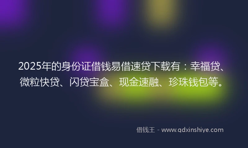 2025年的身份证借钱易借速贷下载有：幸福贷、微粒快贷、闪贷宝盒、现金速融、珍珠钱包等。
