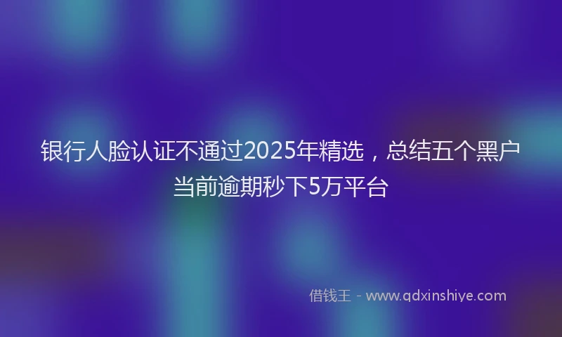 银行人脸认证不通过2025年精选，总结五个黑户当前逾期秒下5万平台