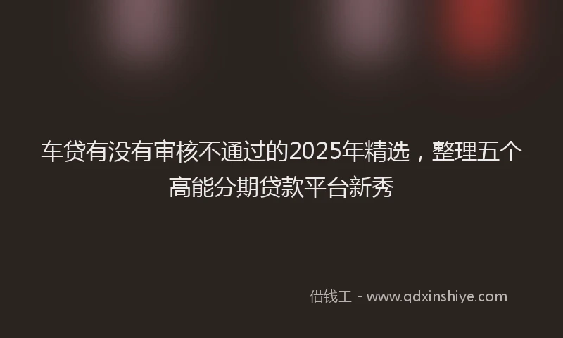 车贷有没有审核不通过的2025年精选，整理五个高能分期贷款平台新秀