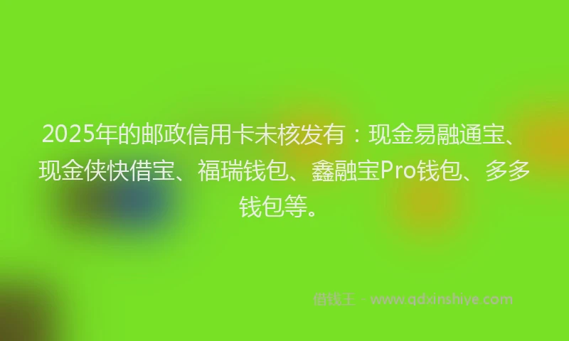 2025年的邮政信用卡未核发有：现金易融通宝、现金侠快借宝、福瑞钱包、鑫融宝Pro钱包、多多钱包等。