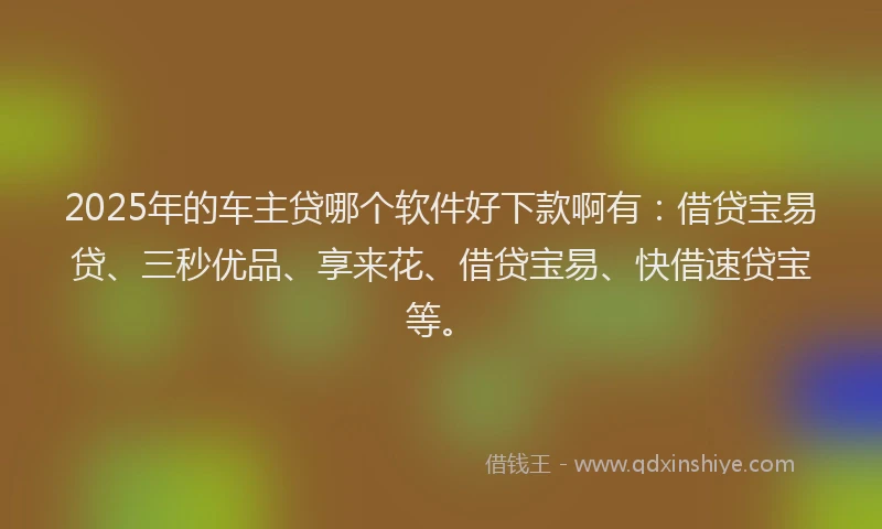 2025年的车主贷哪个软件好下款啊有：借贷宝易贷、三秒优品、享来花、借贷宝易、快借速贷宝等。