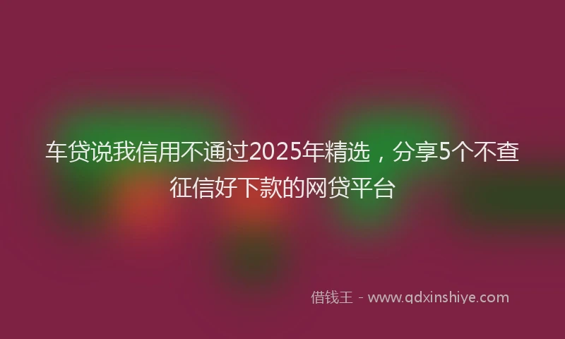 车贷说我信用不通过2025年精选，分享5个不查征信好下款的网贷平台