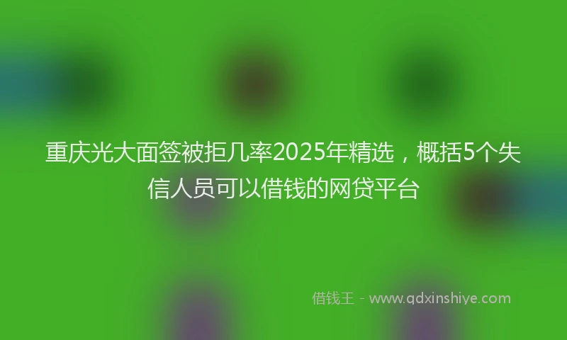 重庆光大面签被拒几率2025年精选，概括5个失信人员可以借钱的网贷平台