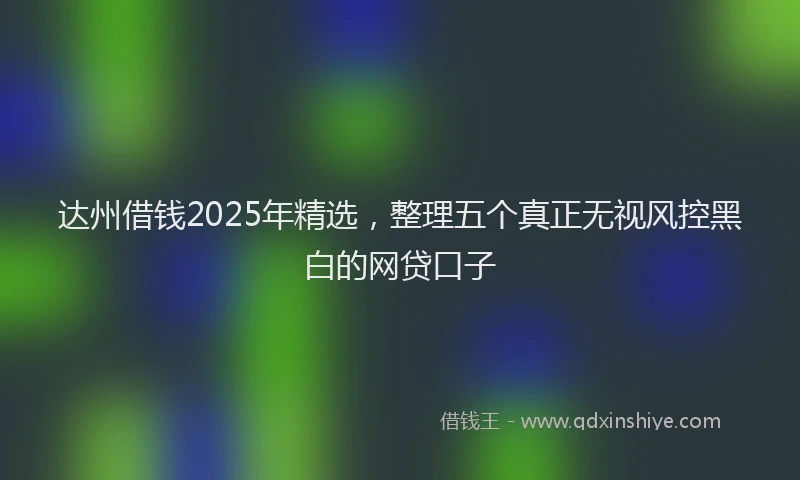 达州借钱2025年精选，整理五个真正无视风控黑白的网贷口子