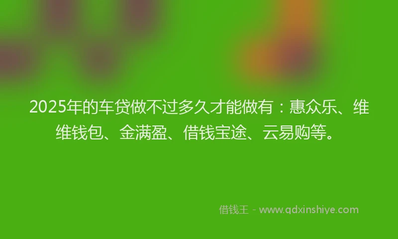 2025年的车贷做不过多久才能做有：惠众乐、维维钱包、金满盈、借钱宝途、云易购等。