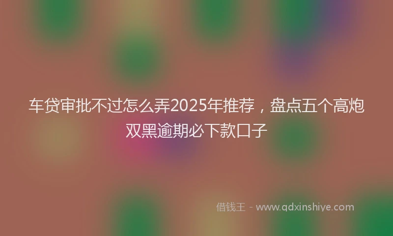 车贷审批不过怎么弄2025年推荐，盘点五个高炮双黑逾期必下款口子