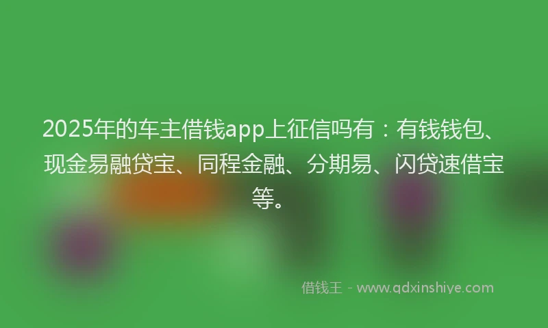 2025年的车主借钱app上征信吗有：有钱钱包、现金易融贷宝、同程金融、分期易、闪贷速借宝等。
