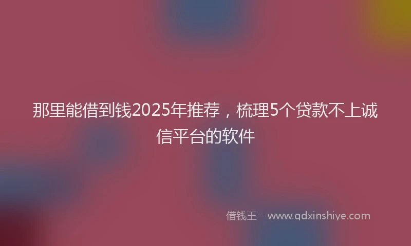 那里能借到钱2025年推荐，梳理5个贷款不上诚信平台的软件