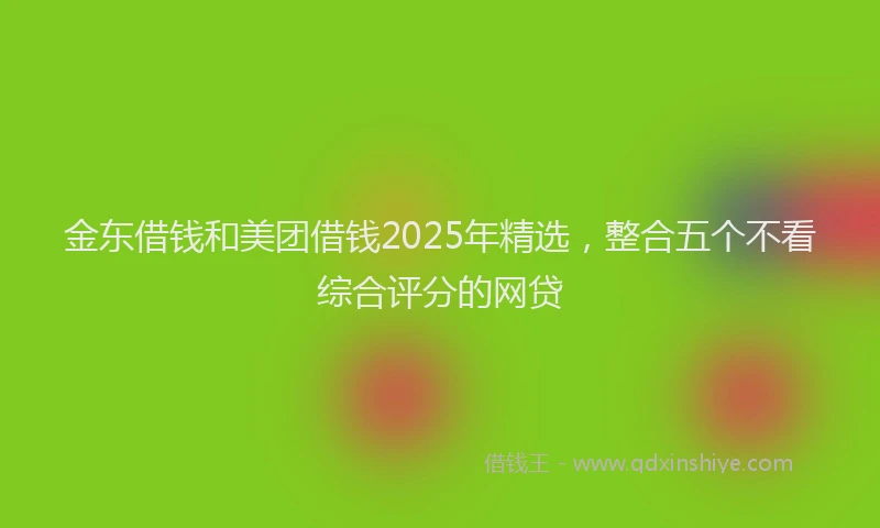 金东借钱和美团借钱2025年精选，整合五个不看综合评分的网贷