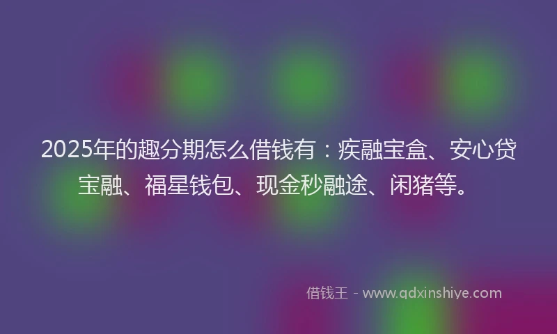 2025年的趣分期怎么借钱有：疾融宝盒、安心贷宝融、福星钱包、现金秒融途、闲猪等。