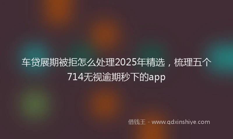 车贷展期被拒怎么处理2025年精选，梳理五个714无视逾期秒下的app