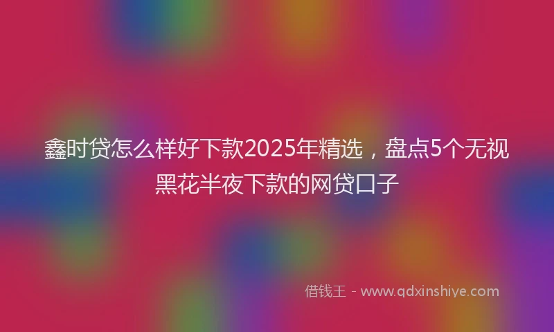 鑫时贷怎么样好下款2025年精选，盘点5个无视黑花半夜下款的网贷口子