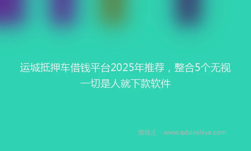 运城抵押车借钱平台2025年推荐，整合5个无视一切是人就下款软件