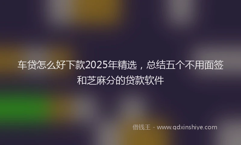 车贷怎么好下款2025年精选，总结五个不用面签和芝麻分的贷款软件