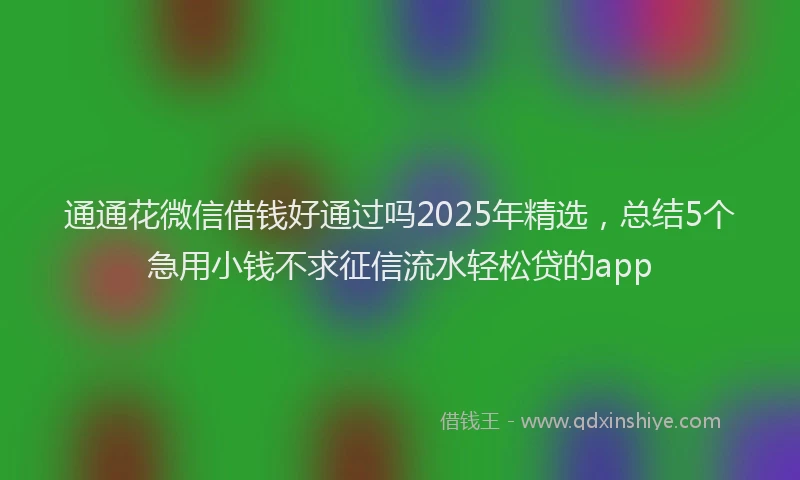 通通花微信借钱好通过吗2025年精选，总结5个急用小钱不求征信流水轻松贷的app