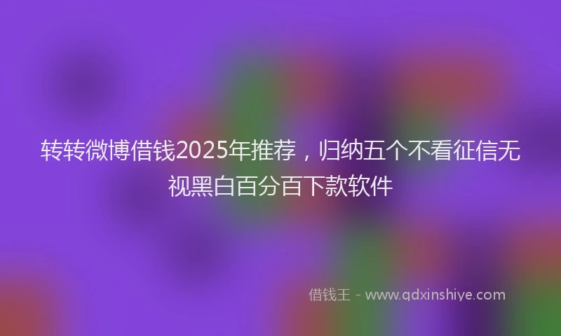 转转微博借钱2025年推荐，归纳五个不看征信无视黑白百分百下款软件