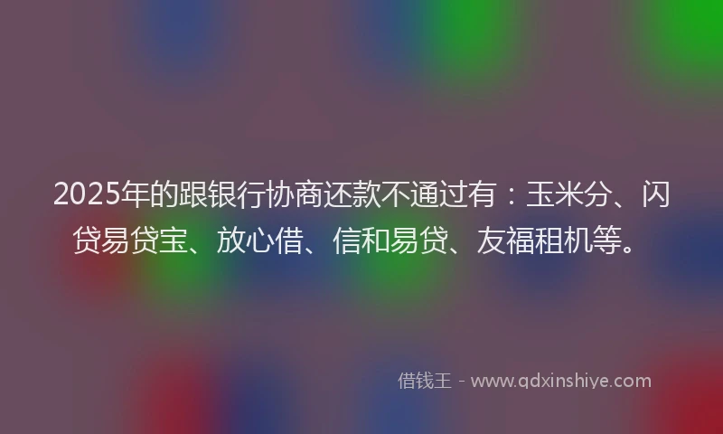 2025年的跟银行协商还款不通过有：玉米分、闪贷易贷宝、放心借、信和易贷、友福租机等。