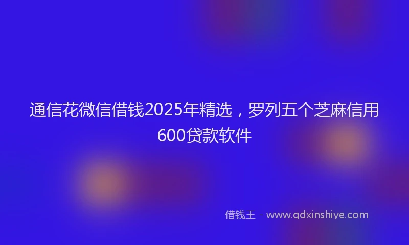通信花微信借钱2025年精选，罗列五个芝麻信用600贷款软件