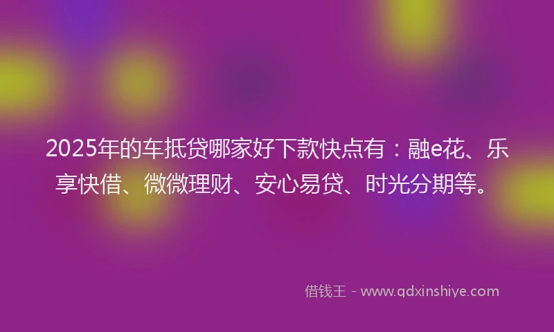 2025年的车抵贷哪家好下款快点有：融e花、乐享快借、微微理财、安心易贷、时光分期等。