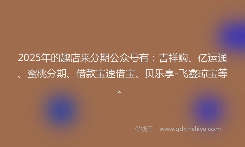 2025年的趣店来分期公众号有：吉祥购、亿运通、蜜桃分期、借款宝速借宝、贝乐享-飞鑫琼宝等。