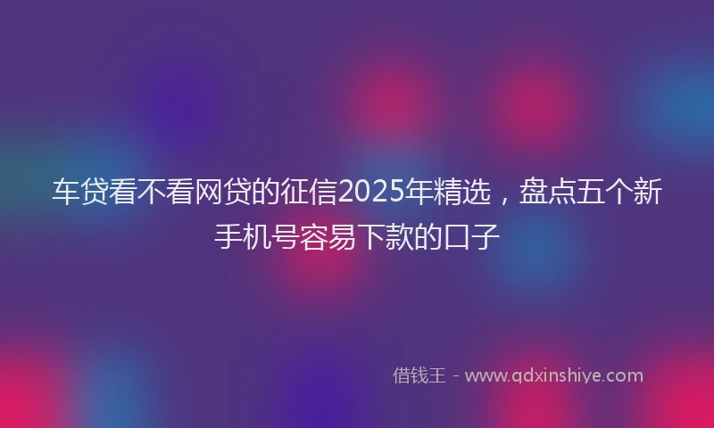 车贷看不看网贷的征信2025年精选，盘点五个新手机号容易下款的口子