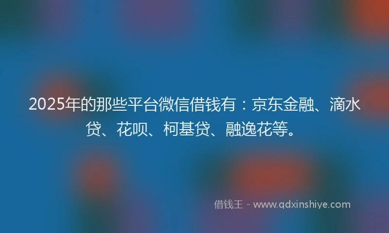 2025年的那些平台微信借钱有：京东金融、滴水贷、花呗、柯基贷、融逸花等。