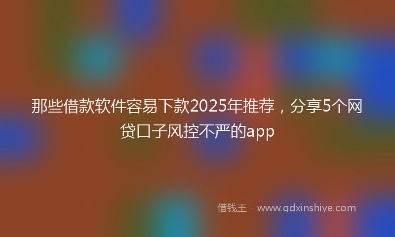那些借款软件容易下款2025年推荐，分享5个网贷口子风控不严的app