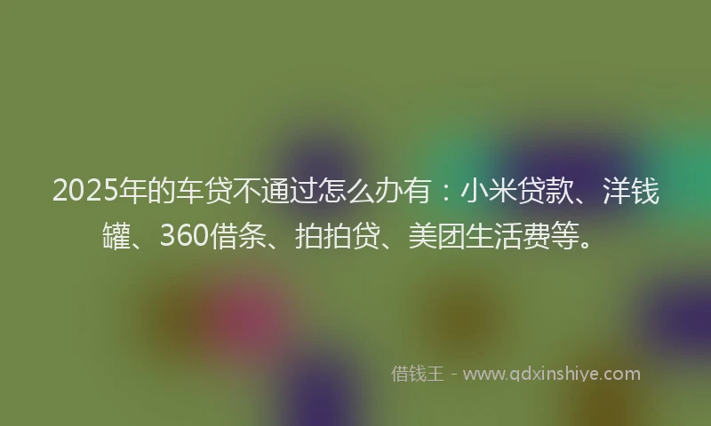 2025年的车贷不通过怎么办有：小米贷款、洋钱罐、360借条、拍拍贷、美团生活费等。