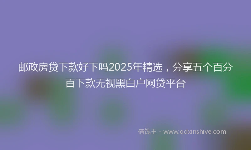 邮政房贷下款好下吗2025年精选，分享五个百分百下款无视黑白户网贷平台