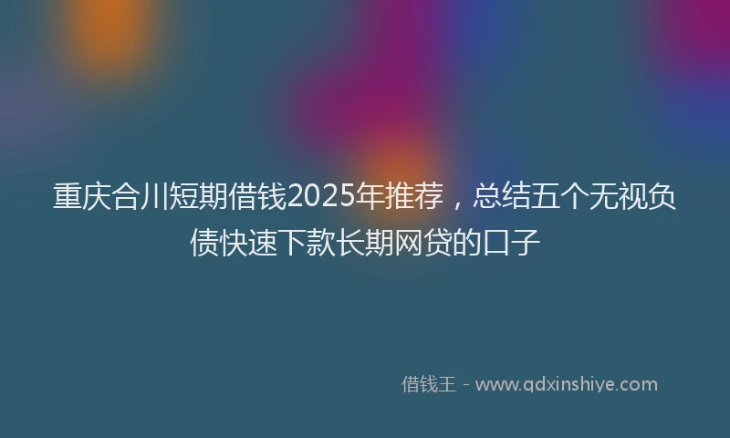 重庆合川短期借钱2025年推荐，总结五个无视负债快速下款长期网贷的口子