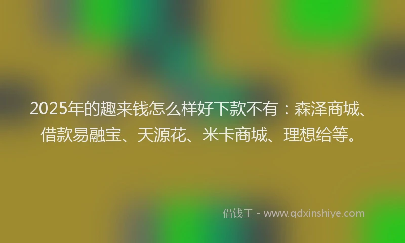 2025年的趣来钱怎么样好下款不有：森泽商城、借款易融宝、天源花、米卡商城、理想给等。