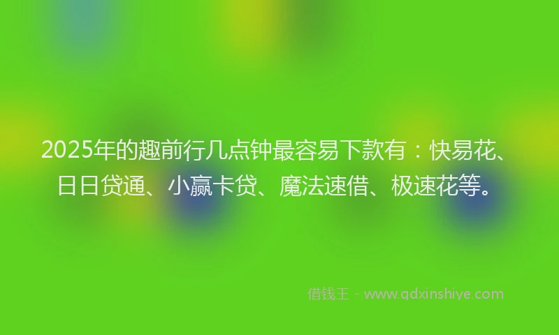 2025年的趣前行几点钟最容易下款有：快易花、日日贷通、小赢卡贷、魔法速借、极速花等。