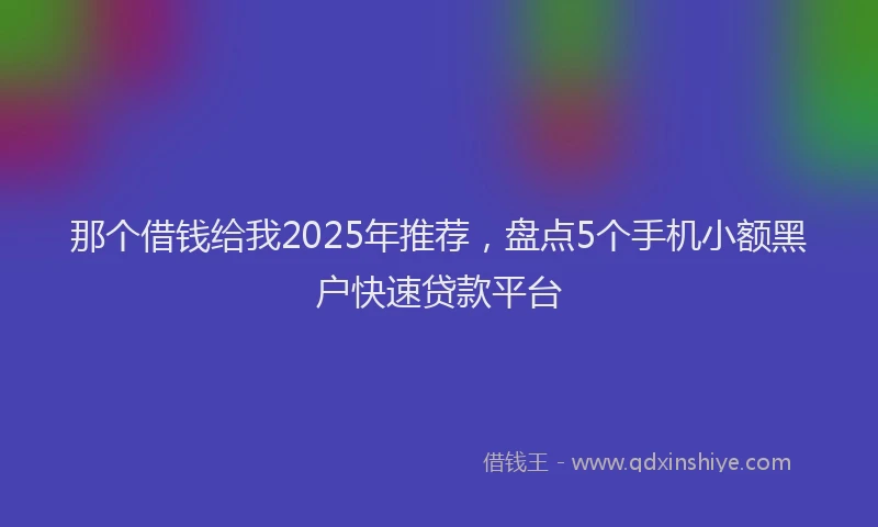那个借钱给我2025年推荐，盘点5个手机小额黑户快速贷款平台