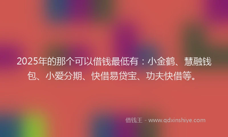 2025年的那个可以借钱最低有：小金鹤、慧融钱包、小爱分期、快借易贷宝、功夫快借等。