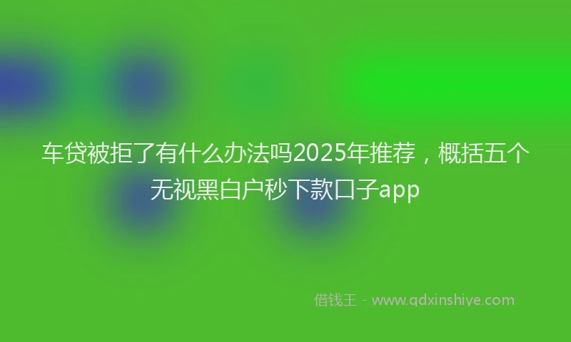 车贷被拒了有什么办法吗2025年推荐，概括五个无视黑白户秒下款口子app