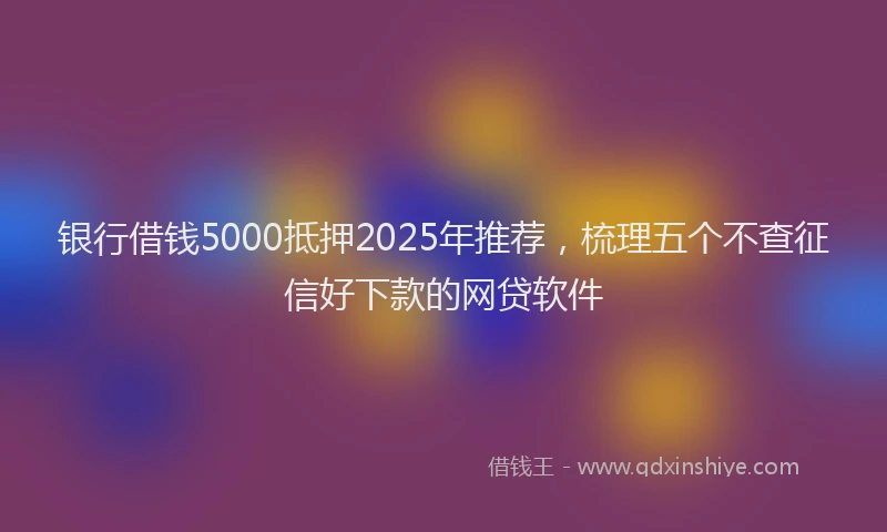 银行借钱5000抵押2025年推荐，梳理五个不查征信好下款的网贷软件