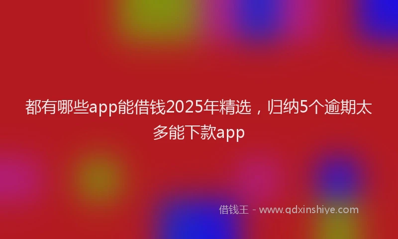 都有哪些app能借钱2025年精选，归纳5个逾期太多能下款app