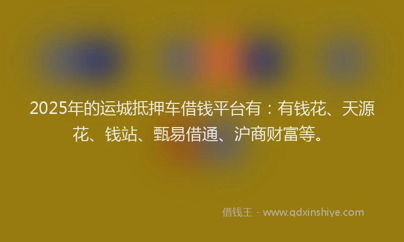 2025年的运城抵押车借钱平台有：有钱花、天源花、钱站、甄易借通、沪商财富等。