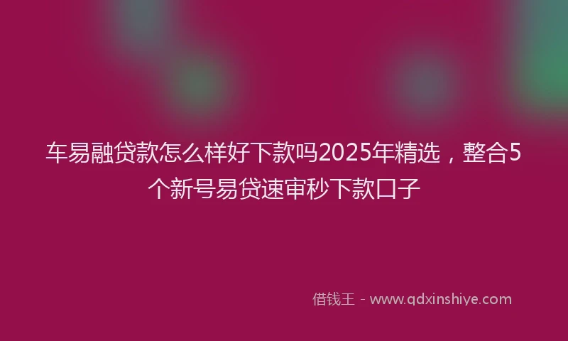 车易融贷款怎么样好下款吗2025年精选，整合5个新号易贷速审秒下款口子