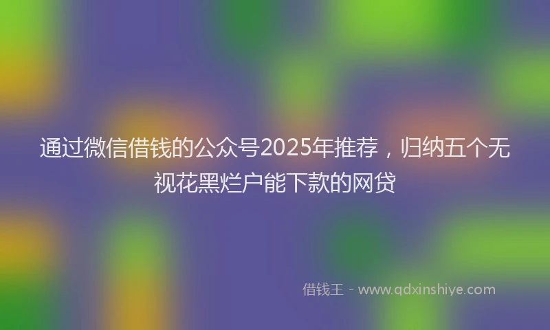通过微信借钱的公众号2025年推荐，归纳五个无视花黑烂户能下款的网贷