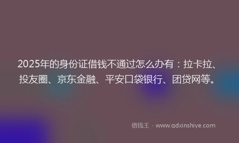 2025年的身份证借钱不通过怎么办有：拉卡拉、投友圈、京东金融、平安口袋银行、团贷网等。