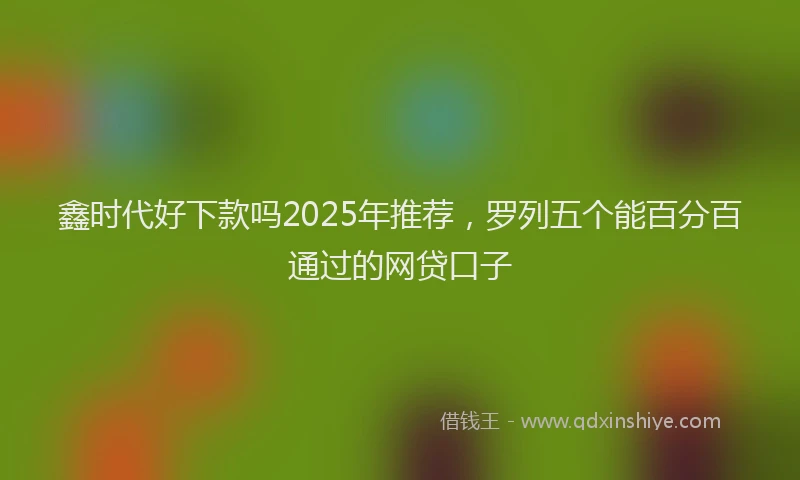 鑫时代好下款吗2025年推荐，罗列五个能百分百通过的网贷口子
