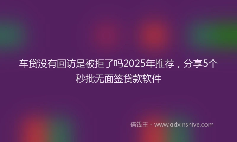 车贷没有回访是被拒了吗2025年推荐，分享5个秒批无面签贷款软件